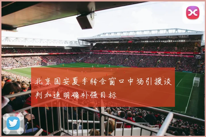 北京国安夏季转会窗口中场引援谈判加速明确补强目标